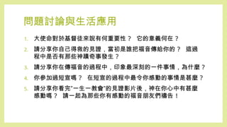 問題討論與生活應用
1. 大使命對於基督徒來說有何重要性 ? 它的意義何在 ?
2. 請分享你自己得救的見證，當初是誰把福音傳給你的 ? 這過
程中是否有那些神蹟奇事發生 ?
3. 請分享你在傳福音的過程中，印象最深刻的一件事情，為什麼 ?
4. 你參加過短宣嗎 ? 在短宣的過程中最令你感動的事情是甚麼 ?
5. 請分享你看完”一生一教會”的見證影片後，神在你心中有甚麼
感動嗎 ? 請一起為那些你有感動的福音朋友們禱告 !
 