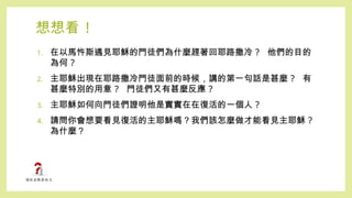 想想看 !
1. 在以馬忤斯遇見耶穌的門徒們為什麼趕著回耶路撒冷 ? 他們的目的
為何 ?
2. 主耶穌出現在耶路撒冷門徒面前的時候，講的第一句話是甚麼 ? 有
甚麼特別的用意 ? 門徒們又有甚麼反應 ?
3. 主耶穌如何向門徒們證明他是實實在在復活的一個人 ?
4. 請問你會想要看見復活的主耶穌嗎？我們該怎麼做才能看見主耶穌 ?
為什麼？
 