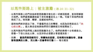 以馬忤斯路上：被主激勵 ( 路 24:31-32)
• 以馬忤斯路上的門徒始終對耶路撒冷發生的一切感到困惑，直到耶穌啟
示他們。他們盛情邀請他留下來吃晚餐並住上一晚。可接下來他們的客
倒成了主。祂祝謝，擘餅，並遞給他們吃。
• 這時他們終於認出了祂，不僅僅用自己的雙眼，也因為回想起自己「內
心的火熱」。這火熱自從祂與他們同行講解經文時就開始了。
• 以馬忤斯的門徒們馬上跑回耶路撒冷去了。他們的熱情十分有感染力。
想像一下信心如此火熱，以至於你必須要分享這個消息！
• 回應 : 當我們與耶穌同行，聆聽祂的話語，花時間向祂禱告時，就會
發現復興的火熱， 而火熱一定會帶來行動 !-- 每日箴言
 