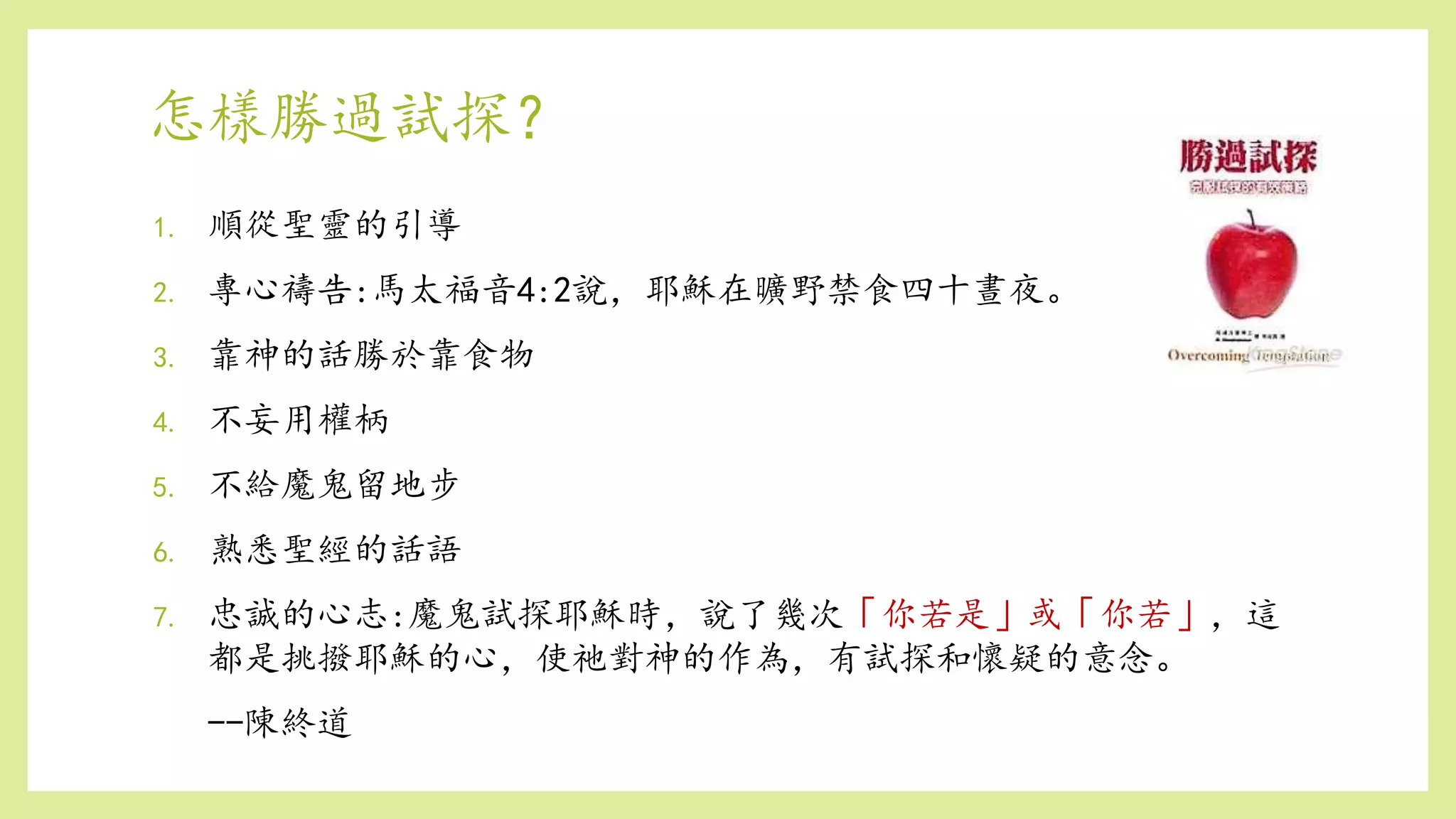 怎樣勝過試探？
1. 順從聖靈的引導
2. 專心禱告:馬太福音4:2說，耶穌在曠野禁食四十晝夜。
3. 靠神的話勝於靠食物
4. 不妄用權柄
5. 不給魔鬼留地步
6. 熟悉聖經的話語
7. 忠誠的心志:魔鬼試探耶穌時，說了幾次「你若是」或「你若」，這
都是挑撥耶穌的心，使祂對神的作為，有試探和懷疑的意念。
--陳終道
 