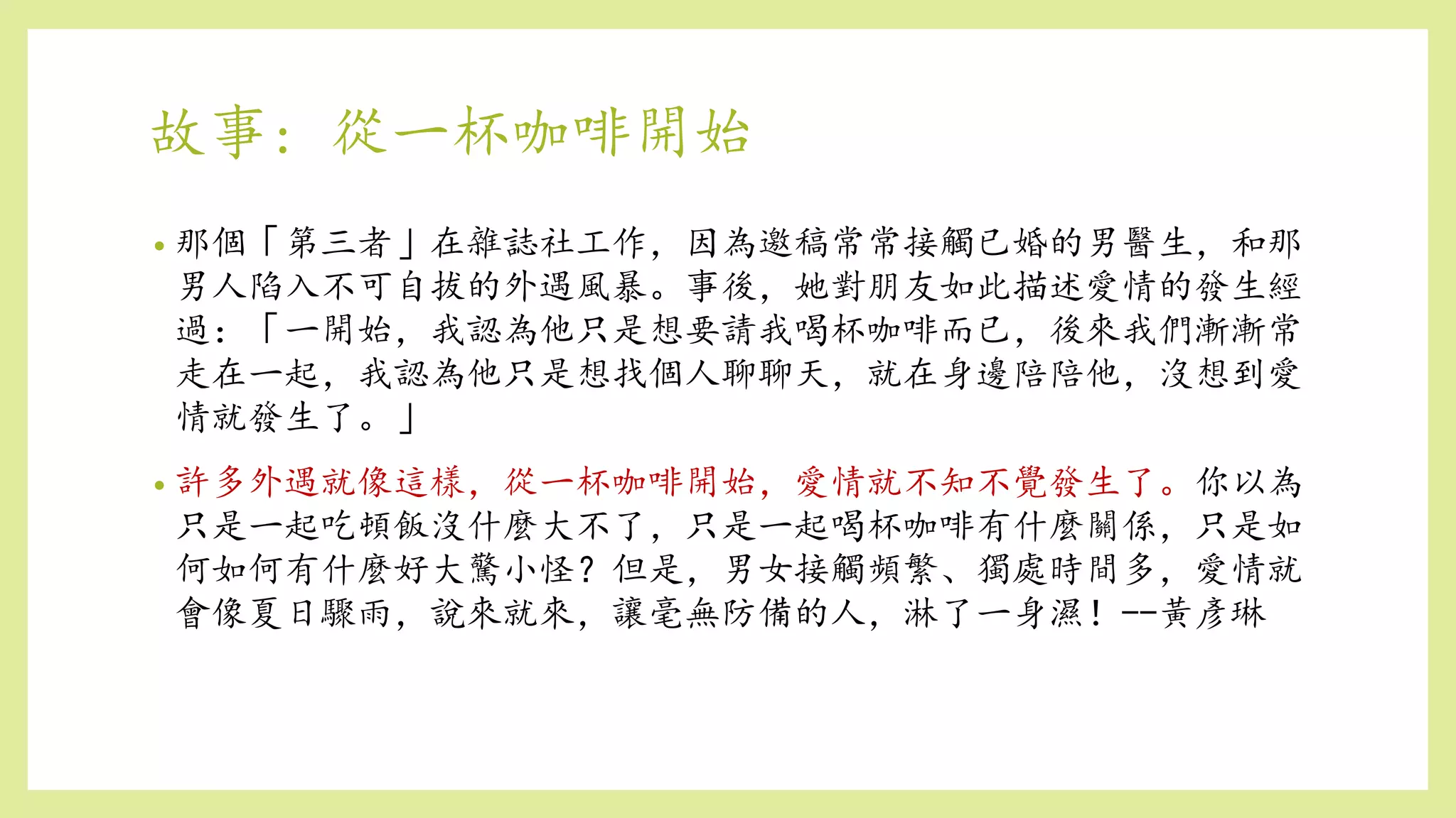 故事: 從一杯咖啡開始
• 那個「第三者」在雜誌社工作，因為邀稿常常接觸已婚的男醫生，和那
男人陷入不可自拔的外遇風暴。事後，她對朋友如此描述愛情的發生經
過：「一開始，我認為他只是想要請我喝杯咖啡而已，後來我們漸漸常
走在一起，我認為他只是想找個人聊聊天，就在身邊陪陪他，沒想到愛
情就發生了。」
• 許多外遇就像這樣，從一杯咖啡開始，愛情就不知不覺發生了。你以為
只是一起吃頓飯沒什麼大不了，只是一起喝杯咖啡有什麼關係，只是如
何如何有什麼好大驚小怪？但是，男女接觸頻繁、獨處時間多，愛情就
會像夏日驟雨，說來就來，讓毫無防備的人，淋了一身濕！--黃彥琳
 
