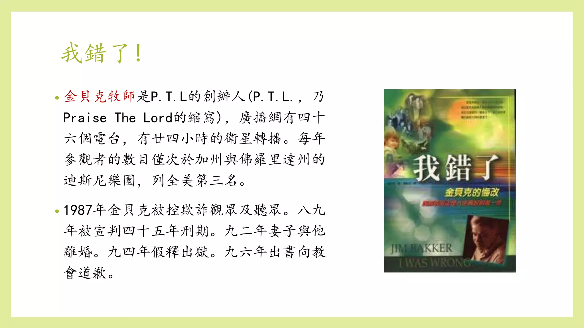 • 金貝克牧師是P.T.L的創辦人(P.T.L.，乃
Praise The Lord的縮寫)，廣播網有四十
六個電台，有廿四小時的衛星轉播。每年
參觀者的數目僅次於加州與佛羅里達州的
迪斯尼樂園，列全美第三名。
• 1987年金貝克被控欺詐觀眾及聽眾。八九
年被宣判四十五年刑期。九二年妻子與他
離婚。九四年假釋出獄。九六年出書向教
會道歉。
我錯了!
 