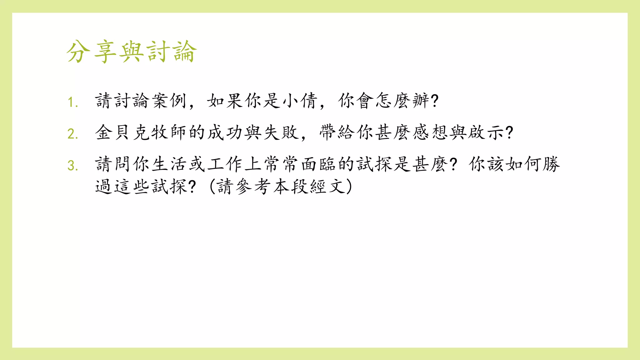 分享與討論
1. 請討論案例，如果你是小倩，你會怎麼辦?
2. 金貝克牧師的成功與失敗，帶給你甚麼感想與啟示?
3. 請問你生活或工作上常常面臨的試探是甚麼? 你該如何勝
過這些試探? (請參考本段經文)
 