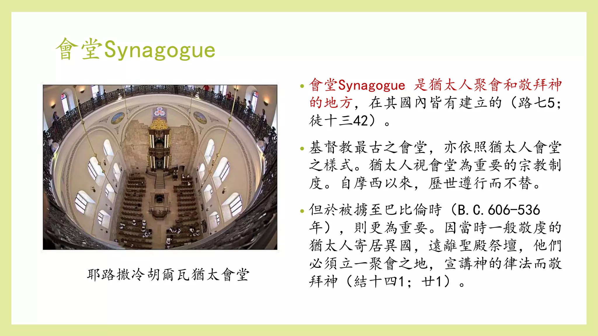 會堂Synagogue
• 會堂Synagogue 是猶太人聚會和敬拜神
的地方，在其國內皆有建立的（路七5；
徒十三42）。
• 基督教最古之會堂，亦依照猶太人會堂
之樣式。猶太人視會堂為重要的宗教制
度。自摩西以來，歷世遵行而不替。
• 但於被擄至巴比倫時（B.C.606-536
年），則更為重要。因當時一般敬虔的
猶太人寄居異國，遠離聖殿祭壇，他們
必須立一聚會之地，宣講神的律法而敬
拜神（結十四1；廿1）。耶路撒冷胡爾瓦猶太會堂
 