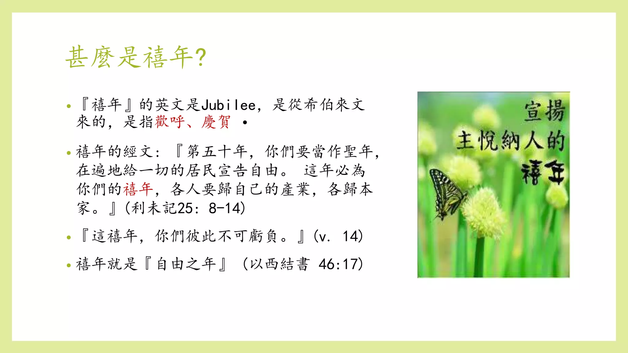 甚麼是禧年?
• 『禧年』的英文是Jubilee，是從希伯來文
來的，是指歡呼、慶賀 •
• 禧年的經文: 『第五十年，你們要當作聖年，
在遍地給一切的居民宣告自由。 這年必為
你們的禧年，各人要歸自己的產業，各歸本
家。』(利未記25: 8-14)
• 『這禧年，你們彼此不可虧負。』(v. 14)
• 禧年就是『自由之年』 (以西結書 46:17)
 