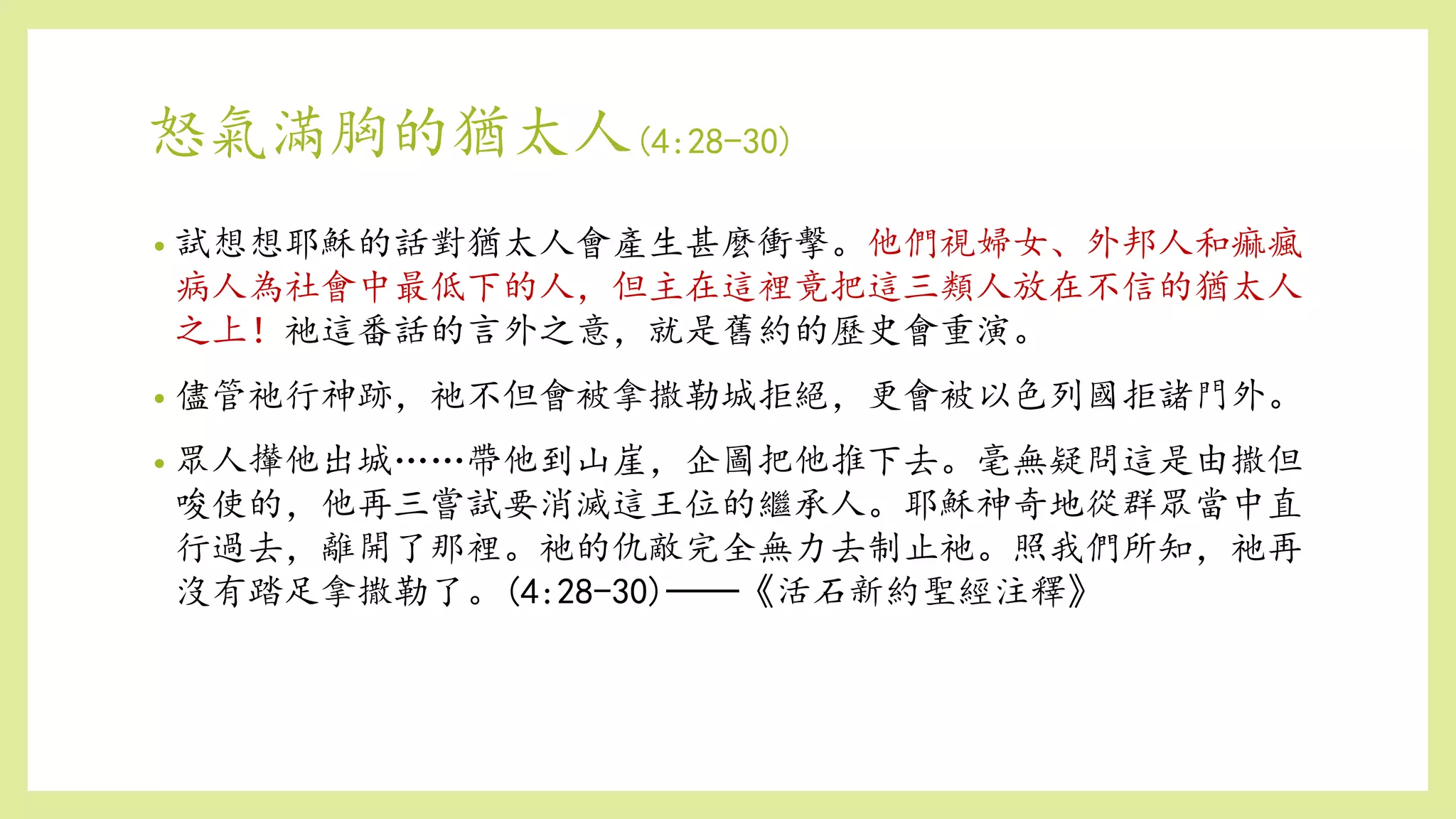 怒氣滿胸的猶太人(4:28-30)
• 試想想耶穌的話對猶太人會產生甚麼衝擊。他們視婦女、外邦人和痲瘋
病人為社會中最低下的人，但主在這裡竟把這三類人放在不信的猶太人
之上！祂這番話的言外之意，就是舊約的歷史會重演。
• 儘管祂行神跡，祂不但會被拿撒勒城拒絕，更會被以色列國拒諸門外。
• 眾人攆他出城……帶他到山崖，企圖把他推下去。毫無疑問這是由撒但
唆使的，他再三嘗試要消滅這王位的繼承人。耶穌神奇地從群眾當中直
行過去，離開了那裡。祂的仇敵完全無力去制止祂。照我們所知，祂再
沒有踏足拿撒勒了。(4:28-30)──《活石新約聖經注釋》
 