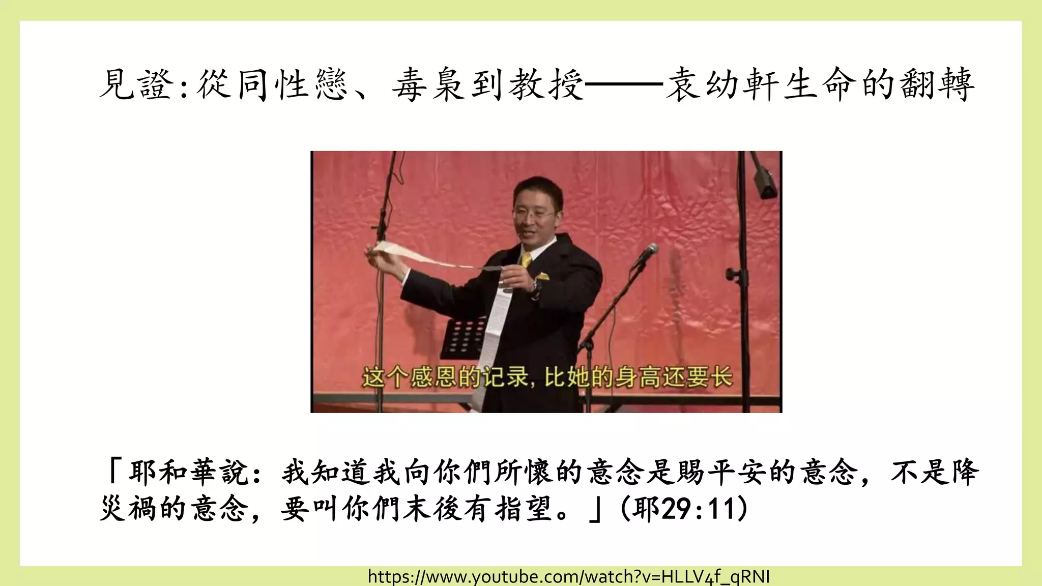見證:從同性戀、毒梟到教授──袁幼軒生命的翻轉
「耶和華說：我知道我向你們所懷的意念是賜平安的意念，不是降
災禍的意念，要叫你們末後有指望。」(耶29:11)
https://www.youtube.com/watch?v=HLLV4f_qRNI
 