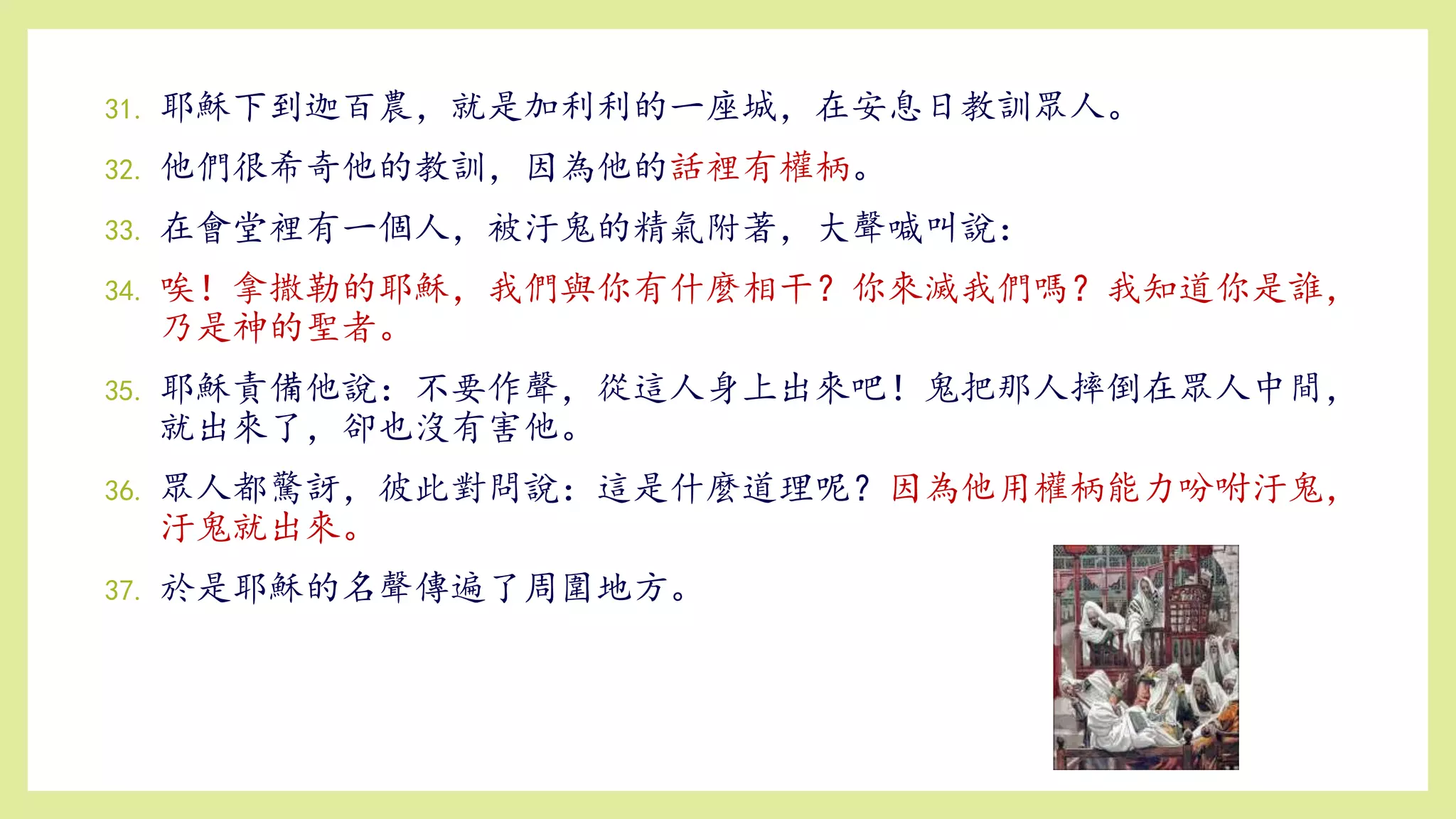 31. 耶穌下到迦百農，就是加利利的一座城，在安息日教訓眾人。
32. 他們很希奇他的教訓，因為他的話裡有權柄。
33. 在會堂裡有一個人，被汙鬼的精氣附著，大聲喊叫說：
34. 唉！拿撒勒的耶穌，我們與你有什麼相干？你來滅我們嗎？我知道你是誰，
乃是神的聖者。
35. 耶穌責備他說：不要作聲，從這人身上出來吧！鬼把那人摔倒在眾人中間，
就出來了，卻也沒有害他。
36. 眾人都驚訝，彼此對問說：這是什麼道理呢？因為他用權柄能力吩咐汙鬼，
汙鬼就出來。
37. 於是耶穌的名聲傳遍了周圍地方。
 