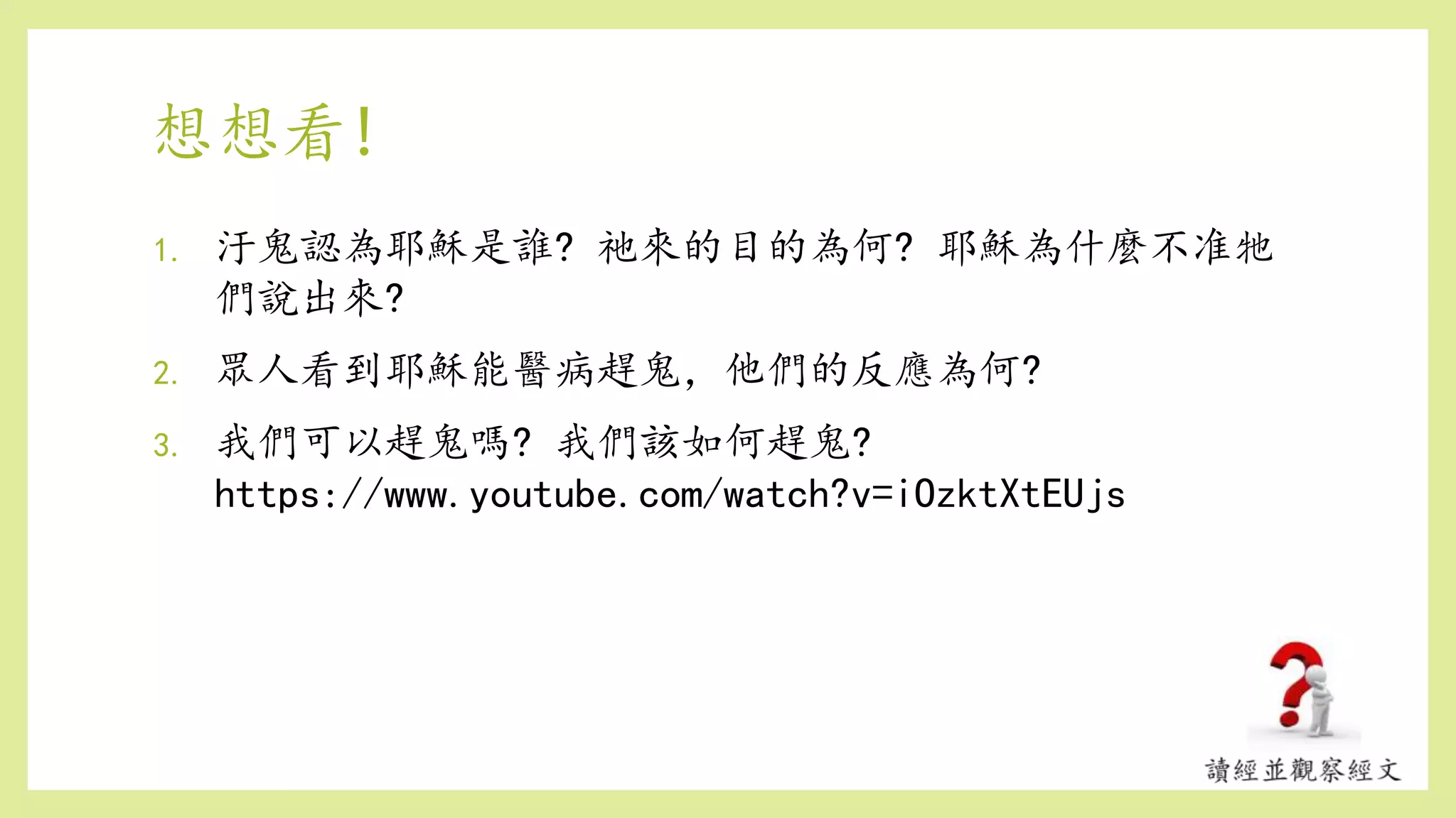 想想看!
1. 汙鬼認為耶穌是誰? 祂來的目的為何? 耶穌為什麼不准牠
們說出來?
2. 眾人看到耶穌能醫病趕鬼，他們的反應為何?
3. 我們可以趕鬼嗎? 我們該如何趕鬼?
https://www.youtube.com/watch?v=iOzktXtEUjs
 