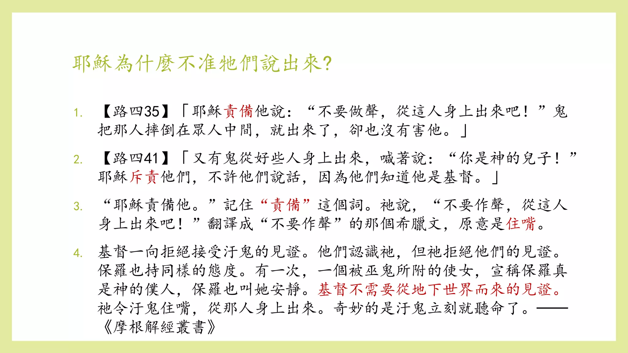 耶穌為什麼不准牠們說出來?
1. 【路四35】「耶穌責備他說：“不要做聲，從這人身上出來吧！”鬼
把那人摔倒在眾人中間，就出來了，卻也沒有害他。」
2. 【路四41】「又有鬼從好些人身上出來，喊著說：“你是神的兒子！”
耶穌斥責他們，不許他們說話，因為他們知道他是基督。」
3. “耶穌責備他。”記住“責備”這個詞。祂說，“不要作聲，從這人
身上出來吧！”翻譯成“不要作聲”的那個希臘文，原意是住嘴。
4. 基督一向拒絕接受汙鬼的見證。他們認識祂，但祂拒絕他們的見證。
保羅也持同樣的態度。有一次，一個被巫鬼所附的使女，宣稱保羅真
是神的僕人，保羅也叫她安靜。基督不需要從地下世界而來的見證。
祂令汙鬼住嘴，從那人身上出來。奇妙的是汙鬼立刻就聽命了。──
《摩根解經叢書》
 