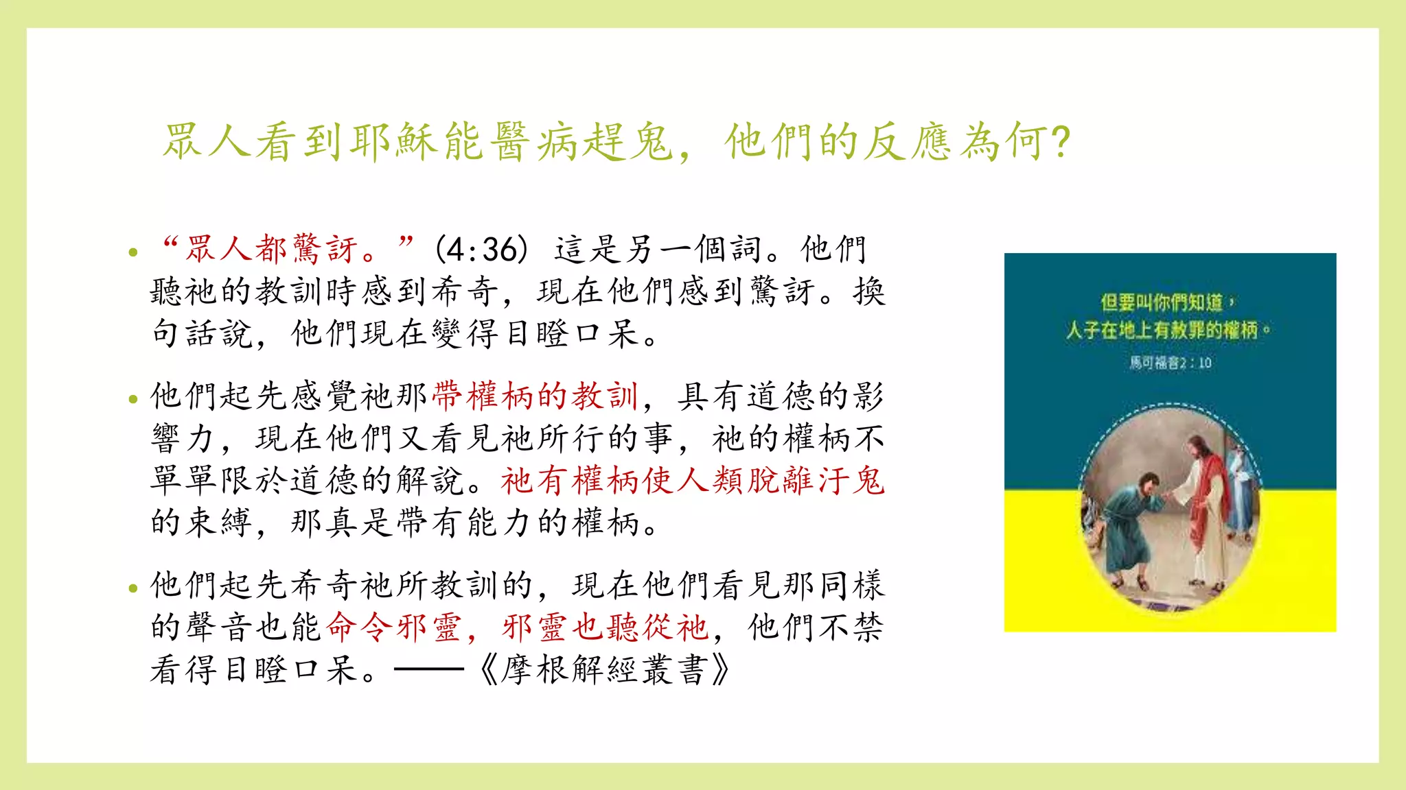 眾人看到耶穌能醫病趕鬼，他們的反應為何?
• “眾人都驚訝。”(4:36) 這是另一個詞。他們
聽祂的教訓時感到希奇，現在他們感到驚訝。換
句話說，他們現在變得目瞪口呆。
• 他們起先感覺祂那帶權柄的教訓，具有道德的影
響力，現在他們又看見祂所行的事，祂的權柄不
單單限於道德的解說。祂有權柄使人類脫離汙鬼
的束縛，那真是帶有能力的權柄。
• 他們起先希奇祂所教訓的，現在他們看見那同樣
的聲音也能命令邪靈，邪靈也聽從祂，他們不禁
看得目瞪口呆。──《摩根解經叢書》
 