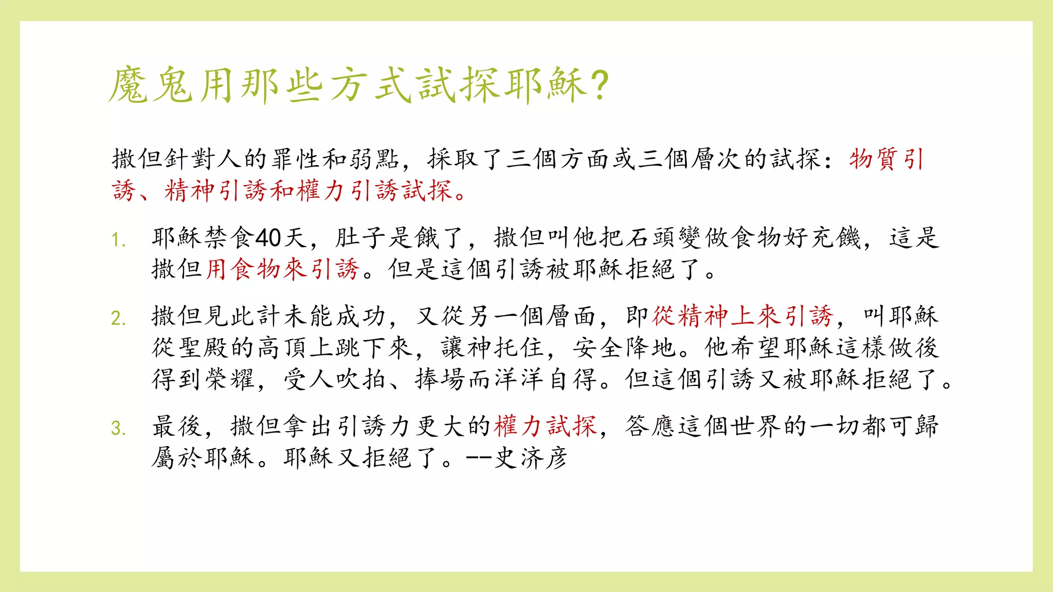 魔鬼用那些方式試探耶穌?
撒但針對人的罪性和弱點，採取了三個方面或三個層次的試探：物質引
誘、精神引誘和權力引誘試探。
1. 耶穌禁食40天，肚子是餓了，撒但叫他把石頭變做食物好充饑，這是
撒但用食物來引誘。但是這個引誘被耶穌拒絕了。
2. 撒但見此計未能成功，又從另一個層面，即從精神上來引誘，叫耶穌
從聖殿的高頂上跳下來，讓神托住，安全降地。他希望耶穌這樣做後
得到榮耀，受人吹拍、捧場而洋洋自得。但這個引誘又被耶穌拒絕了。
3. 最後，撒但拿出引誘力更大的權力試探，答應這個世界的一切都可歸
屬於耶穌。耶穌又拒絕了。--史济彦
 