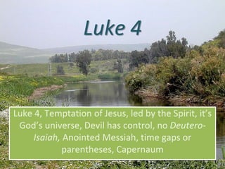 Luke 4
Luke 4, Temptation of Jesus, led by the Spirit, it’s
God’s universe, Devil has control, no Deutero-
Isaiah, Anointed Messiah, time gaps or
parentheses, Capernaum
 