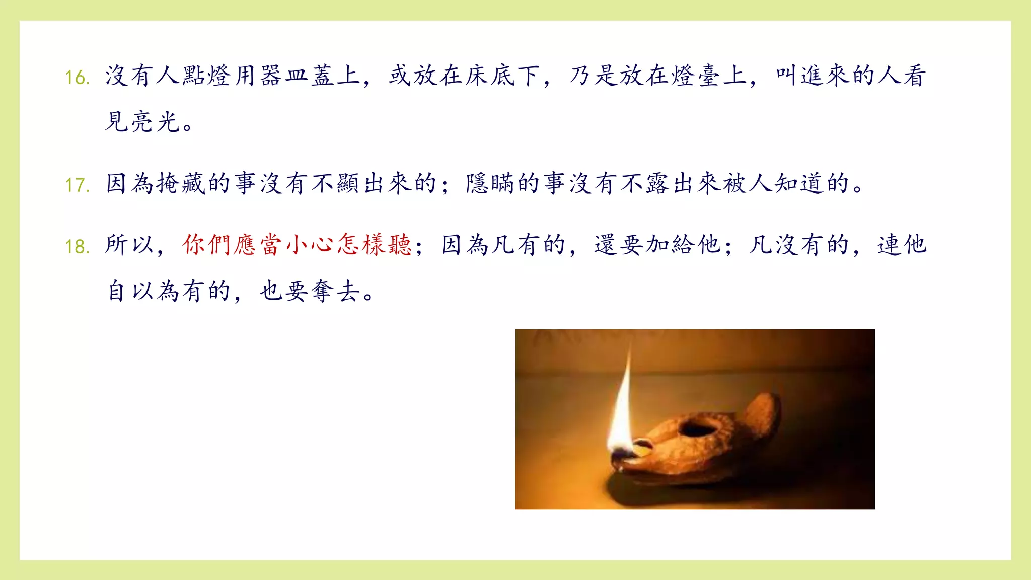 16. 沒有人點燈用器皿蓋上，或放在床底下，乃是放在燈臺上，叫進來的人看
見亮光。
17. 因為掩藏的事沒有不顯出來的；隱瞞的事沒有不露出來被人知道的。
18. 所以，你們應當小心怎樣聽；因為凡有的，還要加給他；凡沒有的，連他
自以為有的，也要奪去。
 