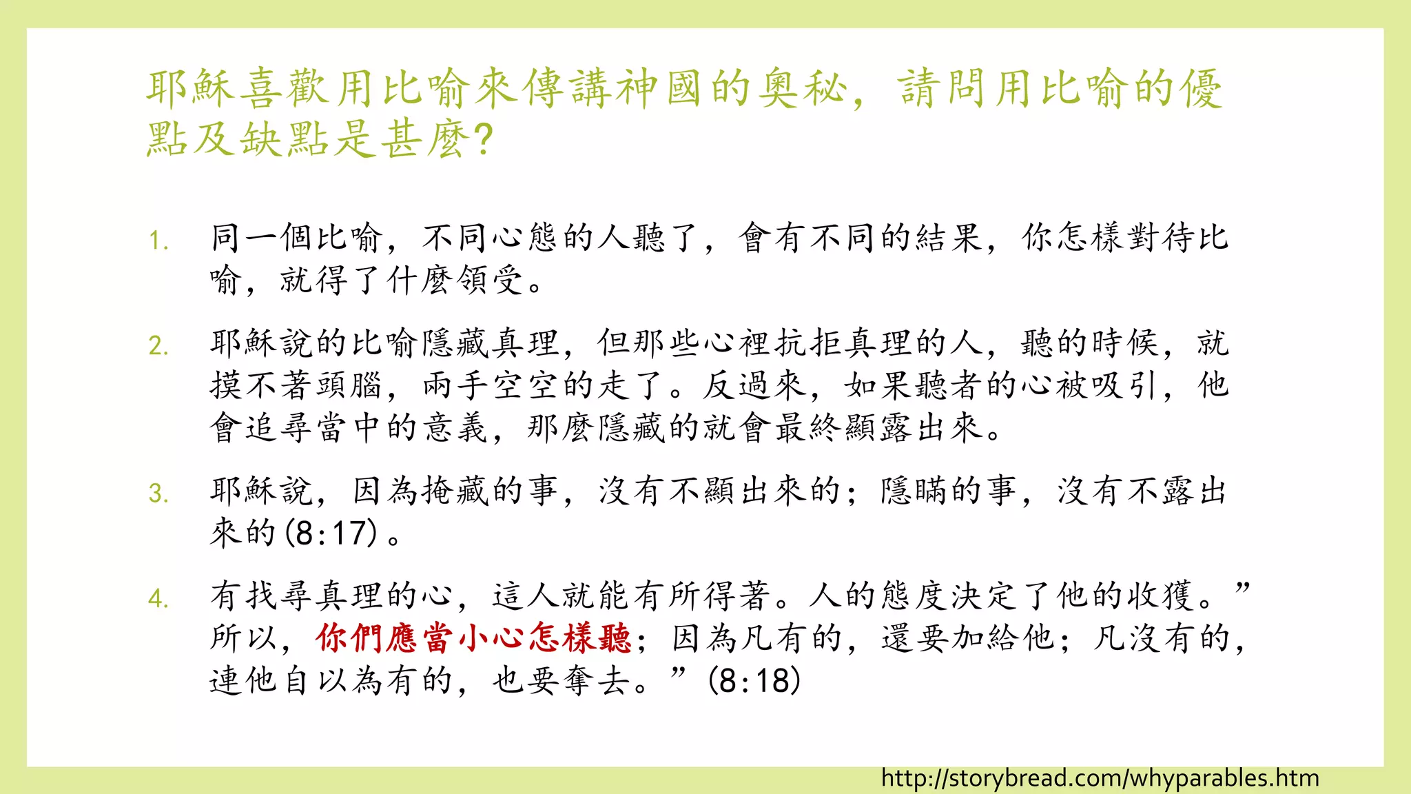 耶穌喜歡用比喻來傳講神國的奧秘，請問用比喻的優
點及缺點是甚麼?
1. 同一個比喻，不同心態的人聽了，會有不同的結果，你怎樣對待比
喻，就得了什麼領受。
2. 耶穌說的比喻隱藏真理，但那些心裡抗拒真理的人，聽的時候，就
摸不著頭腦，兩手空空的走了。反過來，如果聽者的心被吸引，他
會追尋當中的意義，那麼隱藏的就會最終顯露出來。
3. 耶穌說，因為掩藏的事，沒有不顯出來的；隱瞞的事，沒有不露出
來的(8:17)。
4. 有找尋真理的心，這人就能有所得著。人的態度決定了他的收獲。”
所以，你們應當小心怎樣聽；因為凡有的，還要加給他；凡沒有的，
連他自以為有的，也要奪去。”(8:18)
http://storybread.com/whyparables.htm
 