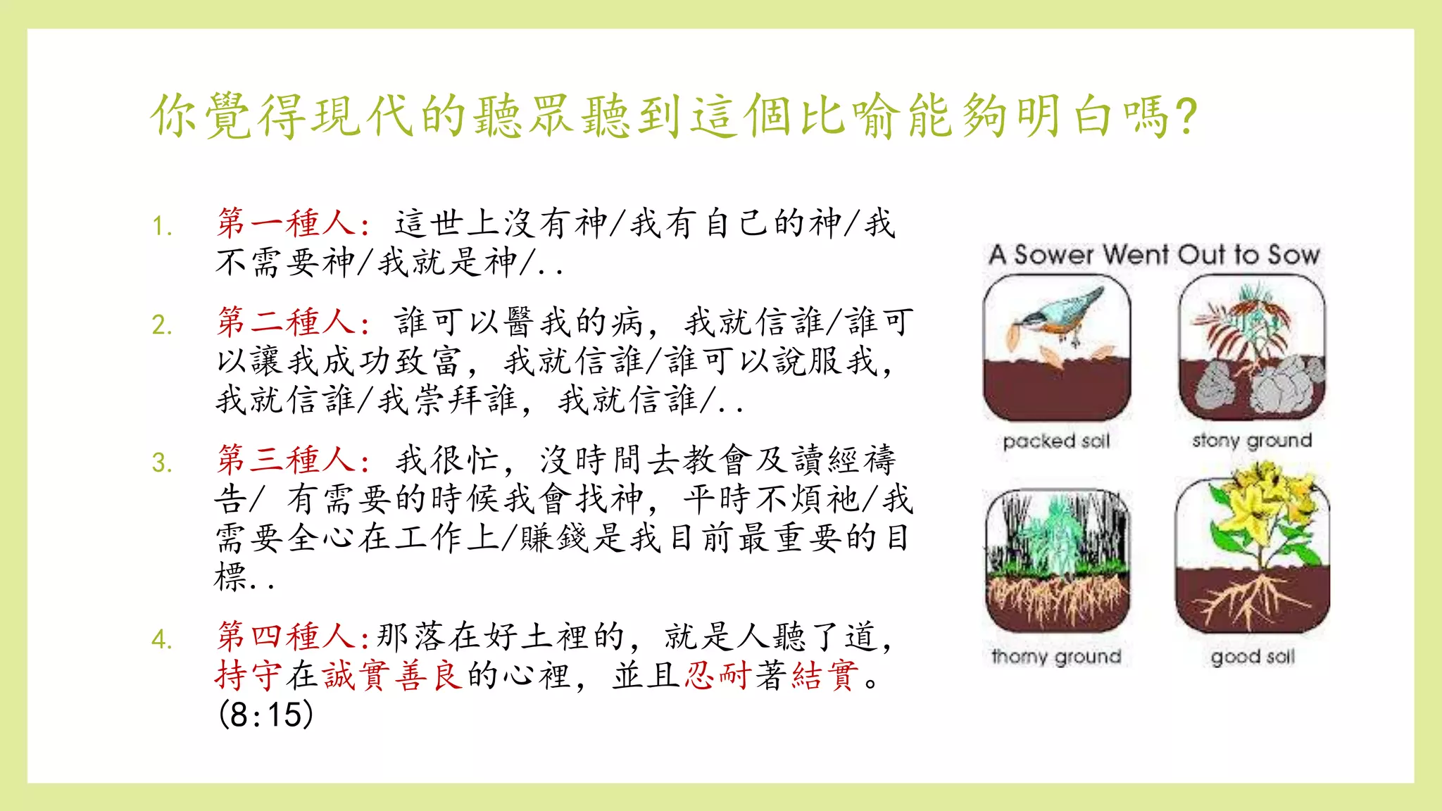 你覺得現代的聽眾聽到這個比喻能夠明白嗎?
1. 第一種人: 這世上沒有神/我有自己的神/我
不需要神/我就是神/..
2. 第二種人: 誰可以醫我的病，我就信誰/誰可
以讓我成功致富，我就信誰/誰可以說服我，
我就信誰/我崇拜誰，我就信誰/..
3. 第三種人: 我很忙，沒時間去教會及讀經禱
告/ 有需要的時候我會找神，平時不煩祂/我
需要全心在工作上/賺錢是我目前最重要的目
標..
4. 第四種人:那落在好土裡的，就是人聽了道，
持守在誠實善良的心裡，並且忍耐著結實。
(8:15)
 