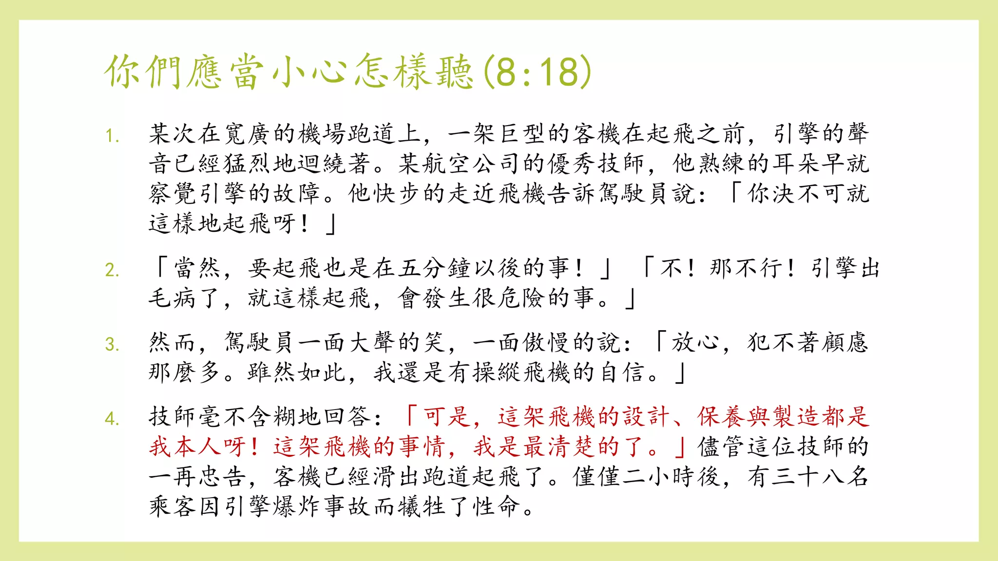 你們應當小心怎樣聽(8:18)
1. 某次在寬廣的機場跑道上，一架巨型的客機在起飛之前，引擎的聲
音已經猛烈地迴繞著。某航空公司的優秀技師，他熟練的耳朵早就
察覺引擎的故障。他快步的走近飛機告訴駕駛員說：「你決不可就
這樣地起飛呀！」
2. 「當然，要起飛也是在五分鐘以後的事！」 「不！那不行！引擎出
毛病了，就這樣起飛，會發生很危險的事。」
3. 然而，駕駛員一面大聲的笑，一面傲慢的說：「放心，犯不著顧慮
那麼多。雖然如此，我還是有操縱飛機的自信。」
4. 技師毫不含糊地回答：「可是，這架飛機的設計、保養與製造都是
我本人呀！這架飛機的事情，我是最清楚的了。」儘管這位技師的
一再忠告，客機已經滑出跑道起飛了。僅僅二小時後，有三十八名
乘客因引擎爆炸事故而犧牲了性命。
 