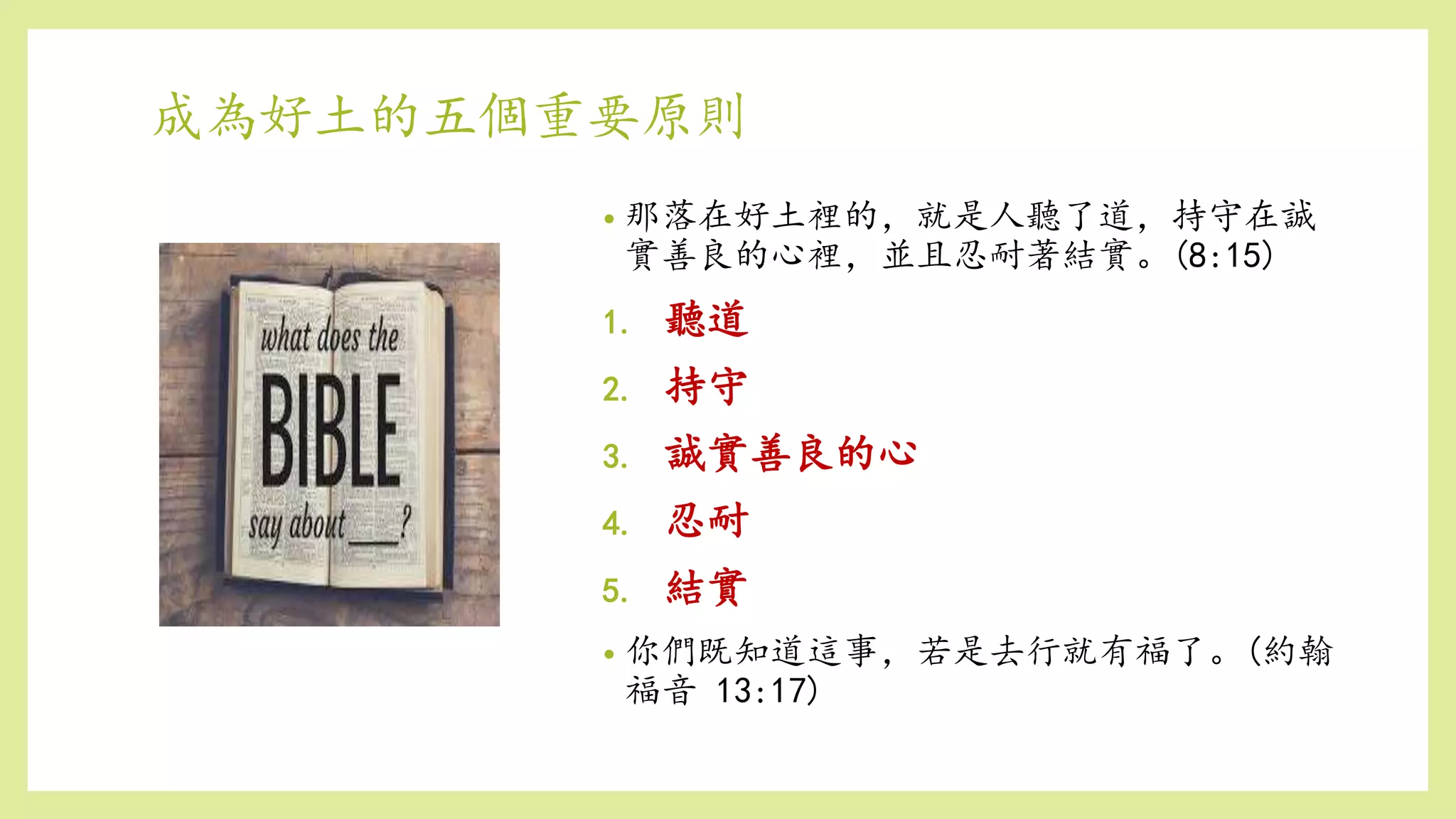 成為好土的五個重要原則
• 那落在好土裡的，就是人聽了道，持守在誠
實善良的心裡，並且忍耐著結實。(8:15)
1. 聽道
2. 持守
3. 誠實善良的心
4. 忍耐
5. 結實
• 你們既知道這事，若是去行就有福了。(約翰
福音 13:17)
 