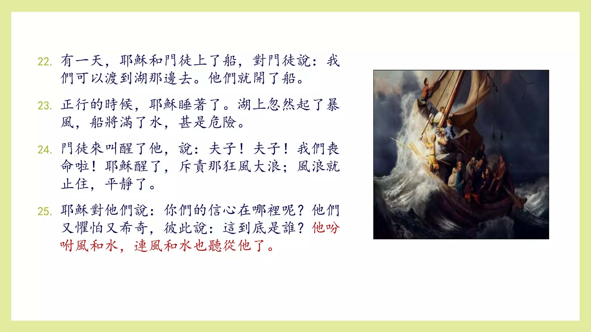 22. 有一天，耶穌和門徒上了船，對門徒說：我
們可以渡到湖那邊去。他們就開了船。
23. 正行的時候，耶穌睡著了。湖上忽然起了暴
風，船將滿了水，甚是危險。
24. 門徒來叫醒了他，說：夫子！夫子！我們喪
命啦！耶穌醒了，斥責那狂風大浪；風浪就
止住，平靜了。
25. 耶穌對他們說：你們的信心在哪裡呢？他們
又懼怕又希奇，彼此說：這到底是誰？他吩
咐風和水，連風和水也聽從他了。
 