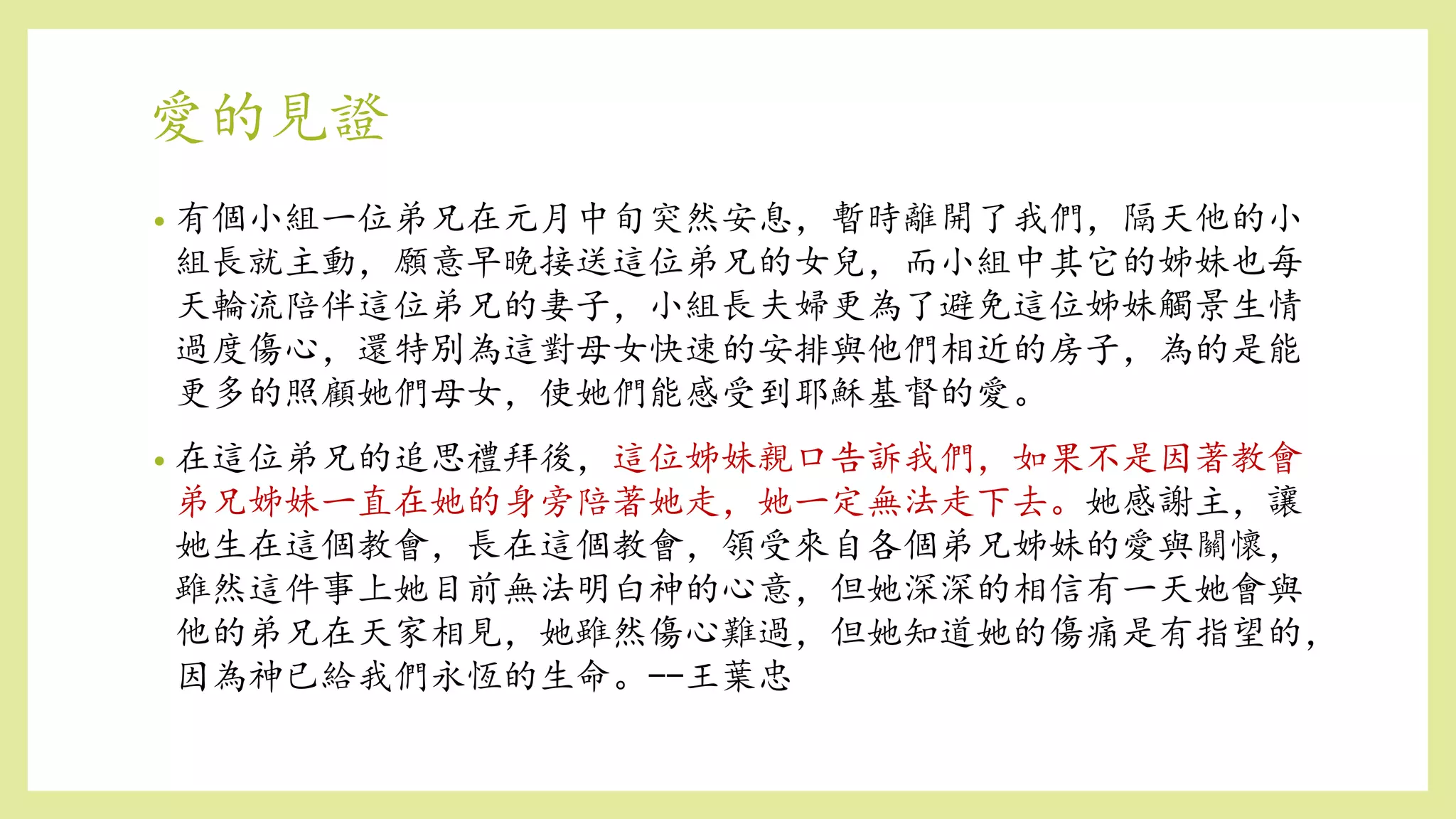愛的見證
• 有個小組一位弟兄在元月中旬突然安息，暫時離開了我們，隔天他的小
組長就主動，願意早晚接送這位弟兄的女兒，而小組中其它的姊妹也每
天輪流陪伴這位弟兄的妻子，小組長夫婦更為了避免這位姊妹觸景生情
過度傷心，還特別為這對母女快速的安排與他們相近的房子，為的是能
更多的照顧她們母女，使她們能感受到耶穌基督的愛。
• 在這位弟兄的追思禮拜後，這位姊妹親口告訴我們，如果不是因著教會
弟兄姊妹一直在她的身旁陪著她走，她一定無法走下去。她感謝主，讓
她生在這個教會，長在這個教會，領受來自各個弟兄姊妹的愛與關懷，
雖然這件事上她目前無法明白神的心意，但她深深的相信有一天她會與
他的弟兄在天家相見，她雖然傷心難過，但她知道她的傷痛是有指望的，
因為神已給我們永恆的生命。--王葉忠
 