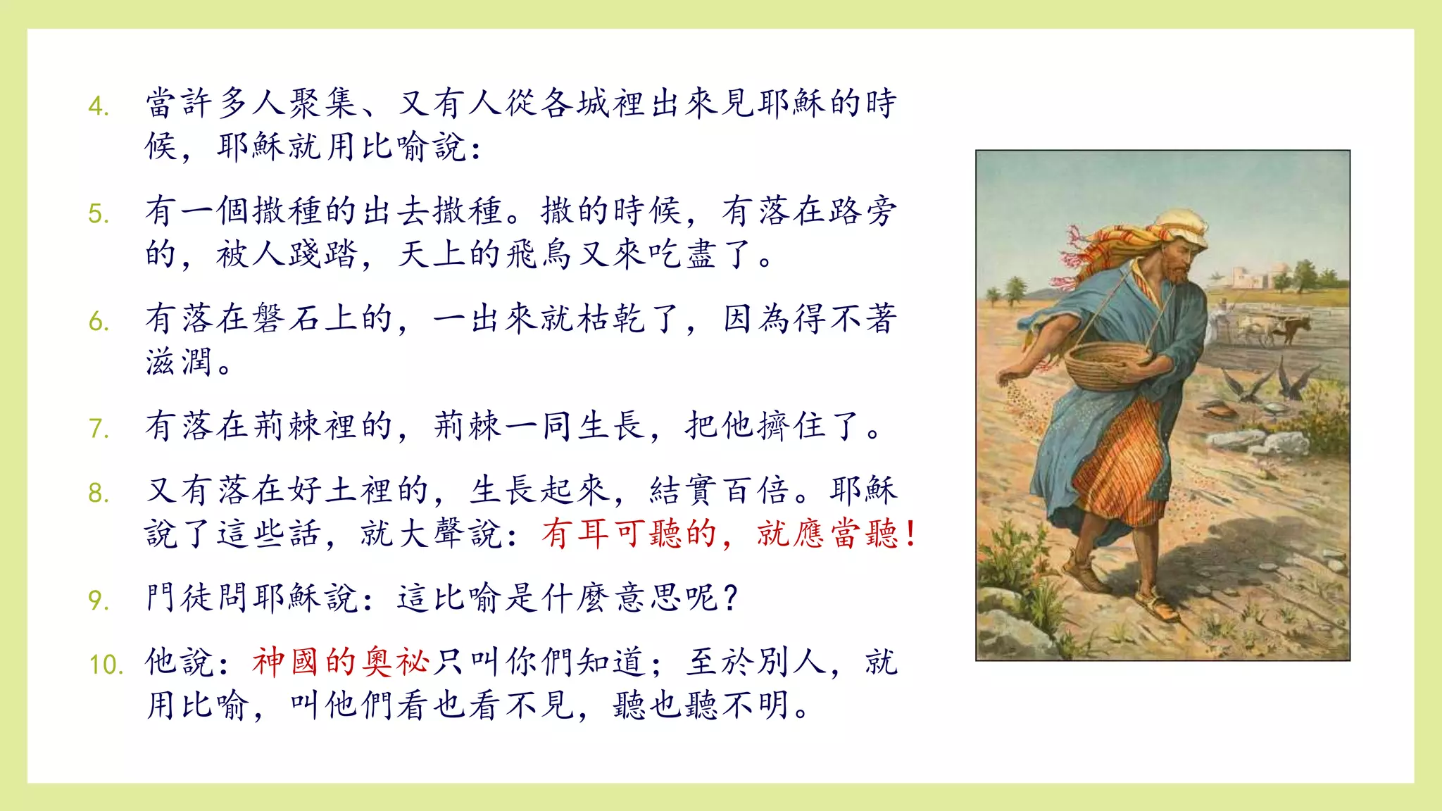 4. 當許多人聚集、又有人從各城裡出來見耶穌的時
候，耶穌就用比喻說：
5. 有一個撒種的出去撒種。撒的時候，有落在路旁
的，被人踐踏，天上的飛鳥又來吃盡了。
6. 有落在磐石上的，一出來就枯乾了，因為得不著
滋潤。
7. 有落在荊棘裡的，荊棘一同生長，把他擠住了。
8. 又有落在好土裡的，生長起來，結實百倍。耶穌
說了這些話，就大聲說：有耳可聽的，就應當聽！
9. 門徒問耶穌說：這比喻是什麼意思呢？
10. 他說：神國的奧祕只叫你們知道；至於別人，就
用比喻，叫他們看也看不見，聽也聽不明。
 