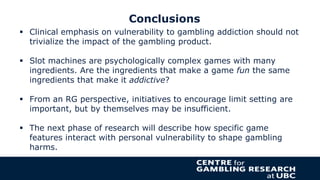 Conclusions
 Clinical emphasis on vulnerability to gambling addiction should not
trivialize the impact of the gambling pr...