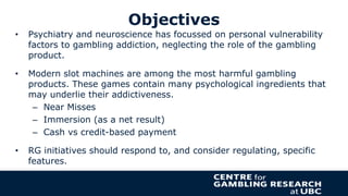 Objectives
• Psychiatry and neuroscience has focussed on personal vulnerability
factors to gambling addiction, neglecting ...