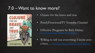 7.0 – Want to know more?
• Clojure for the brave and true
• PurelyFunctionalTV Youtube Channel
• Effective Programs by Rich Hickey
https://www.youtube.com/watch?v=2V1FtfBDsLU
• Willing to tell you everything I know over
a beer… https://www.linkedin.com/in/luke-donnet-24699aaa/
 
