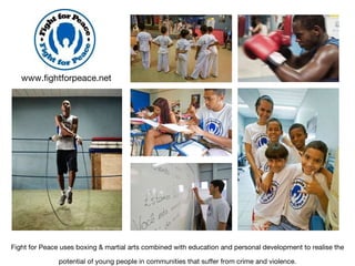 Fight for Peace uses boxing & martial arts combined with education and personal development to realise the potential of young people in communities that suffer from crime and violence. www.fightforpeace.net 
