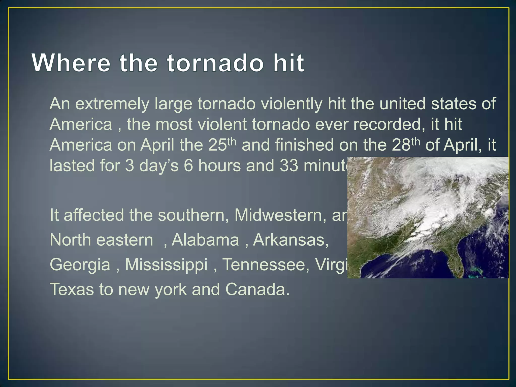 Where the tornado hit An extremely large tornado violently hit the united states of America , the most violent tornado ever recorded, it hit America on April the 25th and finished on the 28th of April, it lasted for 3 day’s 6 hours and 33 minutes. It affected the southern, Midwestern, and North eastern , Alabama , Arkansas, Georgia , Mississippi , Tennessee, Virginia,Texas to new york and Canada.