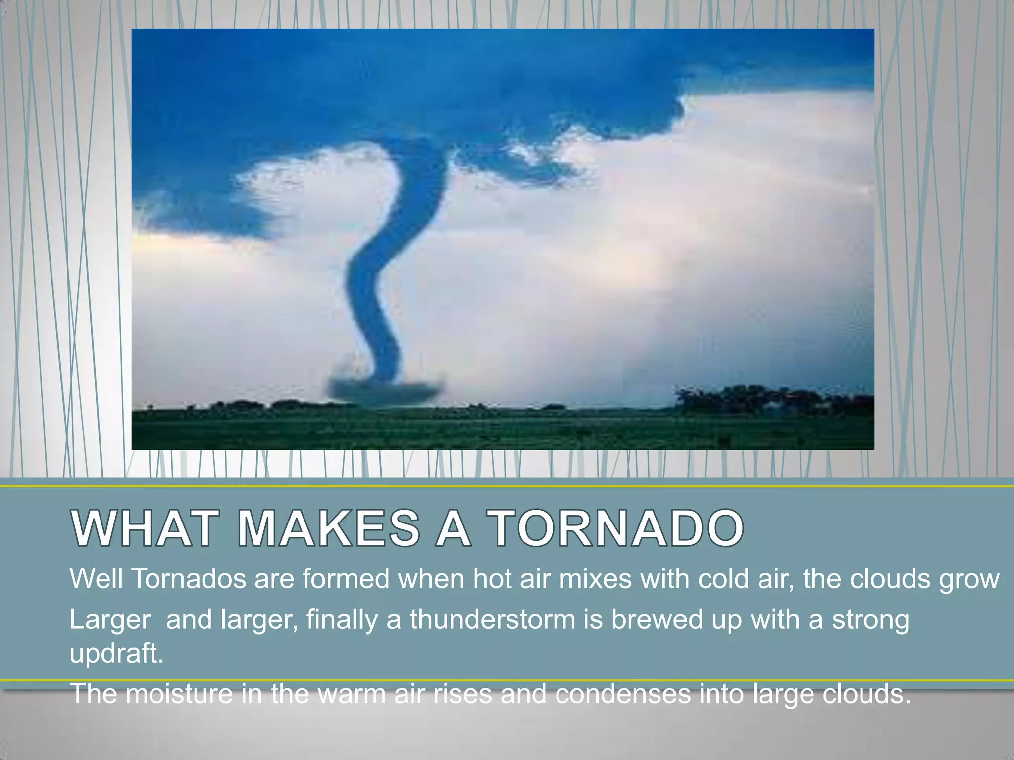 WHAT MAKES A TORNADOWell Tornados are formed when hot air mixes with cold air, the clouds grow Larger and larger, finally a thunderstorm is brewed up with a strong updraft.The moisture in the warm air rises and condenses into large clouds.