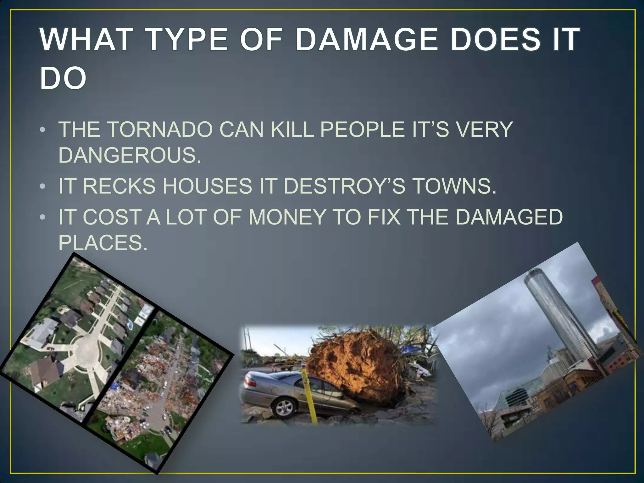 WHAT TYPE OF DAMAGE DOES IT DOTHE TORNADO CAN KILL PEOPLE IT’S VERY DANGEROUS.IT RECKS HOUSES IT DESTROY’S TOWNS.IT COST A LOT OF MONEY TO FIX THE DAMAGED PLACES.