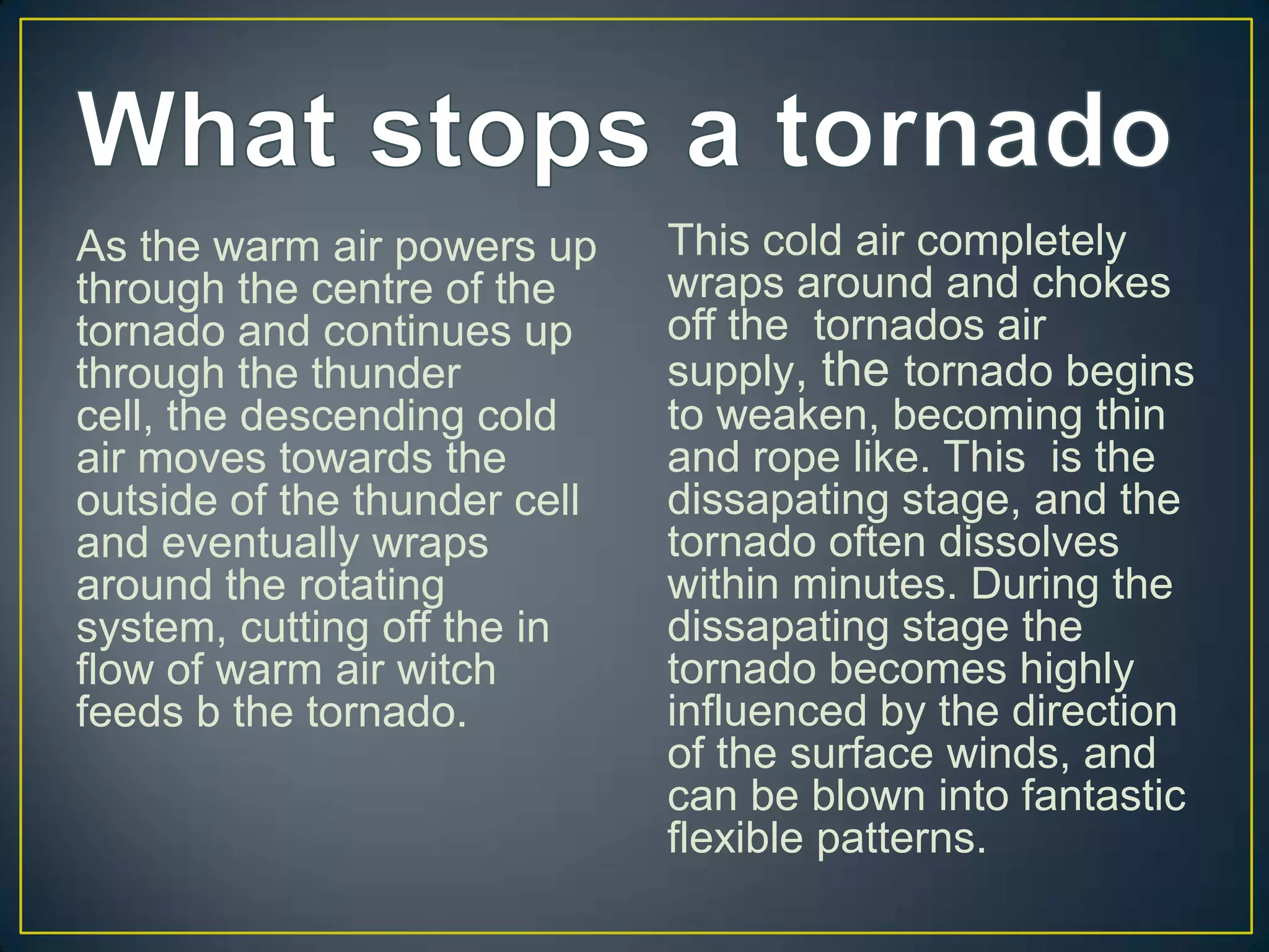 What stops a tornadoAs the warm air powers up through the centre of the tornado and continues up through the thunder cell, the descending cold air moves towards the outside of the thunder cell and eventually wraps around the rotating system, cutting off the in flow of warm air witch feeds b the tornado.This cold air completely wraps around and chokes off the tornados air supply, the tornado begins to weaken, becoming thin and rope like. This is the dissapating stage, and the tornado often dissolves within minutes. During the dissapating stage the tornado becomes highly influenced by the direction of the surface winds, and can be blown into fantastic flexible patterns.
