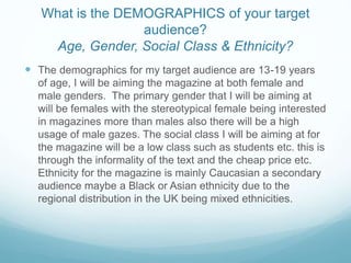 The demographics for my target audience are 13-19 years
of age, I will be aiming the magazine at both female and
male genders. The primary gender that I will be aiming at
will be females with the stereotypical female being interested
in magazines more than males also there will be a high
usage of male gazes. The social class I will be aiming at for
the magazine will be a low class such as students etc. this is
through the informality of the text and the cheap price etc.
Ethnicity for the magazine is mainly Caucasian a secondary
audience maybe a Black or Asian ethnicity due to the
regional distribution in the UK being mixed ethnicities.
What is the DEMOGRAPHICS of your target
audience?
Age, Gender, Social Class & Ethnicity?
 