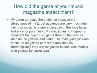 How did the genre of your music
magazine attract them?
 My genre attracted the audience because the
stereotypes of my target audience are very much into
their pop music as a genre because of the wide target
audience for pop music. My magazines iconography
represent the pop music genre through the colours
such as the yellows and pinks. The male gaze pictures
within the magazine attract the audience as
stereotypically they use magazine to seek role models
or to gossip/ fantasize over.
 