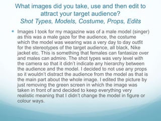 What images did you take, use and then edit to
attract your target audience?
Shot Types, Models, Costume, Props, Edits
 Images I took for my magazine was of a male model (singer)
as this was a male gaze for the audience, the costume
which the model was wearing was a very day to day outfit
for the stereotypes of the target audience, all black, Nike
jacket etc. This is something that females can fantasize over
and males can admire. The shot types was very level with
the camera so that it didn’t indicate any hierarchy between
the audience and the model. I decided to not use any props
so it wouldn’t distract the audience from the model as that is
the main part about the whole image. I edited the picture by
just removing the green screen in which the image was
taken in front of and decided to keep everything very
realistic meaning that I didn’t change the model in figure or
colour ways.
 