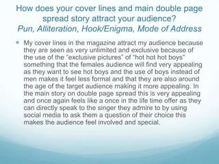 How does your cover lines and main double page
spread story attract your audience?
Pun, Alliteration, Hook/Enigma, Mode of Address
 My cover lines in the magazine attract my audience because
they are seen as very unlimited and exclusive because of
the use of the “exclusive pictures” of “hot hot hot boys”
something that the females audience will find very appealing
as they want to see hot boys and the use of boys instead of
men makes it feel less formal and that they are also around
the age of the target audience making it more appealing. In
the main story on double page spread this is very appealing
and once again feels like a once in the life time offer as they
can directly speak to the singer they admire to by using
social media to ask them a question of their choice this
makes the audience feel involved and special.
 
