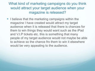 What kind of marketing campaigns do you think
would attract your target audience when your
magazine is released?
 I believe that the marketing campaigns within the
magazine I have created would attract my target
audience when it is released that there is chances for
them to win things they would want such as the iPad
and V.I.P tickets etc. this is something that many
people of my target audience would not maybe be able
to achieve so the chance fro them to win it elsewhere
would be very appealing to the audience.
 