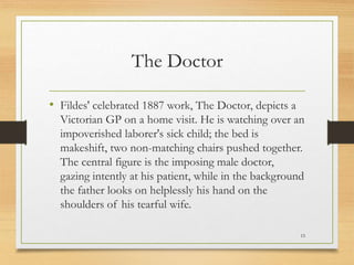The Doctor
• Fildes' celebrated 1887 work, The Doctor, depicts a
Victorian GP on a home visit. He is watching over an
impoverished laborer's sick child; the bed is
makeshift, two non-matching chairs pushed together.
The central figure is the imposing male doctor,
gazing intently at his patient, while in the background
the father looks on helplessly his hand on the
shoulders of his tearful wife.
15
 