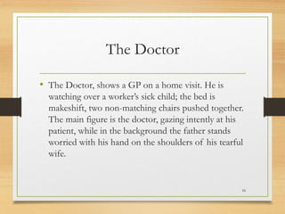 The Doctor
• The Doctor, shows a GP on a home visit. He is
watching over a worker’s sick child; the bed is
makeshift, two non-matching chairs pushed together.
The main figure is the doctor, gazing intently at his
patient, while in the background the father stands
worried with his hand on the shoulders of his tearful
wife.
16
 