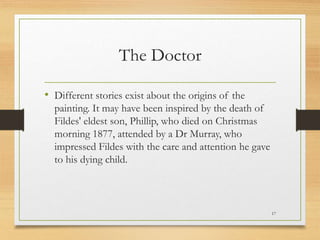The Doctor
• Different stories exist about the origins of the
painting. It may have been inspired by the death of
Fildes' eldest son, Phillip, who died on Christmas
morning 1877, attended by a Dr Murray, who
impressed Fildes with the care and attention he gave
to his dying child.
17
 