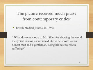 The picture received much praise
from contemporary critics:
• British Medical Journal in 1892:
20
“ What do we not owe to Mr Fildes for showing the world
the typical doctor, as we would like to be shown — an
honest man and a gentleman, doing his best to relieve
suffering?”
 