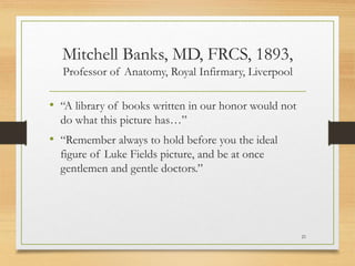 Mitchell Banks, MD, FRCS, 1893,
Professor of Anatomy, Royal Infirmary, Liverpool
• “A library of books written in our honor would not
do what this picture has…”
• “Remember always to hold before you the ideal
figure of Luke Fields picture, and be at once
gentlemen and gentle doctors.”
21
 