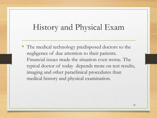 History and Physical Exam
• The medical technology predisposed doctors to the
negligence of due attention to their patients.
Financial issues made the situation even worse. The
typical doctor of today depends more on test results,
imaging and other paraclinical procedures than
medical history and physical examination.
28
 