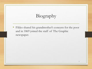 Biography
• Fildes shared his grandmother's concern for the poor
and in 1869 joined the staff of The Graphic
newspaper.
3
 