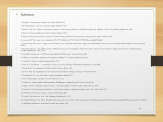 33
• References
• 1. Douglas C. Doing better, looking worse. BMJ. 2002;325:720.
• 2. W Mitchell Banks. Doctors in literature. BMJ. 1892;8:787–788.
• 3. Wilson S. The Tate Gallery, an illustrated companion to the national collections of British & modern art. Millbank, London: Tate Gallery Publications; 1990.
• 4. Burney F. Journals and letters. London: Penguin Classics; 2001.
• 5. Porter R. The greatest benefit to mankind: a medical history of humanity from antiquity to the present. London: Fontana; 1997.
• 6. Aronson SH. The Lancet on the telephone 1876–1975. Med Hist. 1977;21(1):69–87. [PMC free article] [PubMed]
• 7. Hawkes Nigel. The Times. Failings in out-of-hours GP care ‘will claim more victims’. http://www.timesonline.co.uk/tol/news/uk/health/article1843039.ece (accessed 1 Feb
2008)
• 8. Hogarth S, Marks L. The golden narrative in British medicine. In: Greenhalgh T, Hurwitz B, editors. Narrative based medicine: dialogue and discourse in clinical practice.
London: BMJ Books; 1998. p. 142.
• 9. Rendell R. Introduction to Dr Thorne (first published 1858) London: Penguin Books; 2004.
• 10. Wilson S. Tate Gallery: an illustrated companion. Millbank: Tate Gallery Publications; 1990.
• 11. Nochlin L. Realism. London: Penguin Books; 1971.
• 12. Borsay A. The Doctor — an interlude.’. Swansea, University of Wales: MA Medical Humanities Course; 2005.
• 13. Downie RS. The healing arts. Oxford: Oxford University Press; 1994.
• 14. Jewson ND. The disappearance of the sick man from medical cosmology. Sociology. 1976;10:225–244.
• 15. Foucault M. The birth of the clinic. London: Routledge Classics; 1973.
• 16. The Medical Register. London: General Medical Council;
• 17. Graham H. Understanding health inequalities. Buckingham, London: Oxford University Press; 2000.
• 18. Illich I. Limits to medicine: medical nemesis — the expropriation of health. London: Marion Boyars; 1976.
• 19. Friedson E. The profession of medicine: a study of the sociology of applied knowledge. New York: Dodd, Mead; 1970.
• 20. Hobsbawm E. The new century. London: Little, Brown; 2000.
• 21. Camp J. The healers art. New York: Taplinger Publishing Co.; 1977.
• 22. Stuttaford Thomas. The Times. Brought forth in pain and sorrow. http://www.timesonline.co.uk/tol/life_and_style/health/features/article1882303.ece (accessed 1 Feb 2008)
• 23. MORI poll. Opinion of professions. London: Ipsos Mori; 2005.
 