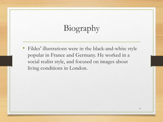 Biography
• Fildes' illustrations were in the black-and-white style
popular in France and Germany. He worked in a
social realist style, and focused on images about
living conditions in London.
4
 