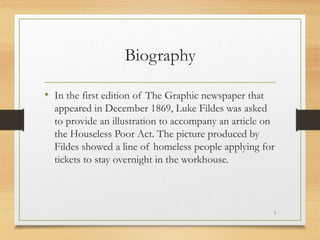 Biography
• In the first edition of The Graphic newspaper that
appeared in December 1869, Luke Fildes was asked
to provide an illustration to accompany an article on
the Houseless Poor Act. The picture produced by
Fildes showed a line of homeless people applying for
tickets to stay overnight in the workhouse.
7
 