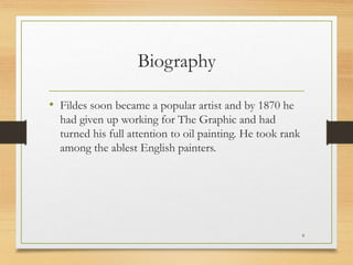 Biography
• Fildes soon became a popular artist and by 1870 he
had given up working for The Graphic and had
turned his full attention to oil painting. He took rank
among the ablest English painters.
9
 