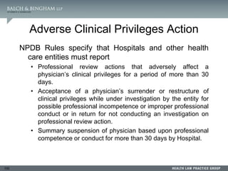 100
Adverse Clinical Privileges Action
NPDB Rules specify that Hospitals and other health
care entities must report
• Professional review actions that adversely affect a
physician’s clinical privileges for a period of more than 30
days.
• Acceptance of a physician’s surrender or restructure of
clinical privileges while under investigation by the entity for
possible professional incompetence or improper professional
conduct or in return for not conducting an investigation on
professional review action.
• Summary suspension of physician based upon professional
competence or conduct for more than 30 days by Hospital.
 